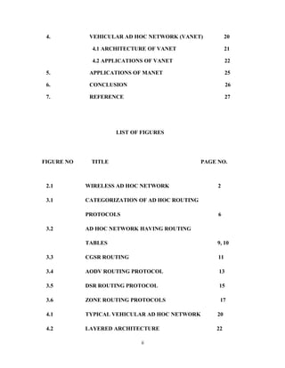 4.

VEHICULAR AD HOC NETWORK (VANET)

20

4.1 ARCHITECTURE OF VANET

21

4.2 APPLICATIONS OF VANET

22

5.

APPLICATIONS OF MANET

25

6.

CONCLUSION

26

7.

REFERENCE

27

LIST OF FIGURES

FIGURE NO

TITLE

PAGE NO.

2.1

WIRELESS AD HOC NETWORK

3.1

CATEGORIZATION OF AD HOC ROUTING
PROTOCOLS

3.2

2

6

AD HOC NETWORK HAVING ROUTING
TABLES

9, 10

3.3

CGSR ROUTING

11

3.4

AODV ROUTING PROTOCOL

13

3.5

DSR ROUTING PROTOCOL

15

3.6

ZONE ROUTING PROTOCOLS

17

4.1

TYPICAL VEHICULAR AD HOC NETWORK

20

4.2

LAYERED ARCHITECTURE

22

ii

 