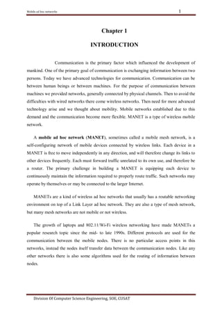 1

Mobile ad hoc networks

Chapter 1
INTRODUCTION
Communication is the primary factor which influenced the development of
mankind. One of the primary goal of communication is exchanging information between two
persons. Today we have advanced technologies for communication. Communication can be
between human beings or between machines. For the purpose of communication between
machines we provided networks, generally connected by physical channels. Then to avoid the
difficulties with wired networks there come wireless networks. Then need for more advanced
technology arise and we thought about mobility. Mobile networks established due to this
demand and the communication become more flexible. MANET is a type of wireless mobile
network.
A mobile ad hoc network (MANET), sometimes called a mobile mesh network, is a
self-configuring network of mobile devices connected by wireless links. Each device in a
MANET is free to move independently in any direction, and will therefore change its links to
other devices frequently. Each must forward traffic unrelated to its own use, and therefore be
a router. The primary challenge in building a MANET is equipping each device to
continuously maintain the information required to properly route traffic. Such networks may
operate by themselves or may be connected to the larger Internet.
MANETs are a kind of wireless ad hoc networks that usually has a routable networking
environment on top of a Link Layer ad hoc network. They are also a type of mesh network,
but many mesh networks are not mobile or not wireless.
The growth of laptops and 802.11/Wi-Fi wireless networking have made MANETs a
popular research topic since the mid- to late 1990s. Different protocols are used for the
communication between the mobile nodes. There is no particular access points in this
networks, instead the nodes itself transfer data between the communication nodes. Like any
other networks there is also some algorithms used for the routing of information between
nodes.

Division Of Computer Science Engineering, SOE, CUSAT

 