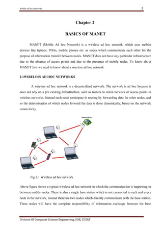 2

Mobile ad hoc networks

Chapter 2
BASICS OF MANET
MANET (Mobile Ad hoc Network) is a wireless ad hoc network, which uses mobile
devices like laptops, PDAs, mobile phones etc. as nodes which communicate each other for the
purpose of information transfer between nodes. MANET does not have any particular infrastructure
due to the absence of access points and due to the presence of mobile nodes. To know about
MANET first we need to know about a wireless ad hoc network.
2.1WIRELESS AD HOC NETWORKS
A wireless ad hoc network is a decentralized network. The network is ad hoc because it
does not rely on a pre existing infrastructure, such as routers in wired network or access points in
wireless networks. Instead each node participate in routing by forwarding data for other nodes, and
so the determination of which nodes forward the data is done dynamically, based on the network
connectivity.

Fig 2.1 Wireless ad hoc network
Above figure shows a typical wireless ad hoc network in which the communication is happening in
between mobile nodes. There is also a single base station which is not connected to each and every
node in the network, instead there are two nodes which directly communicate with the base station.
These nodes will have the complete responsibility of information exchange between the base

Division Of Computer Science Engineering, SOE, CUSAT

 