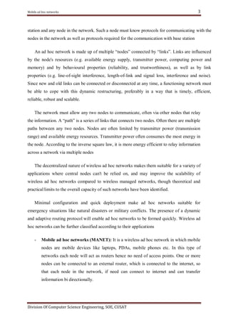 Mobile ad hoc networks

3

station and any node in the network. Such a node must know protocols for communicating with the
nodes in the network as well as protocols required for the communication with base station
An ad hoc network is made up of multiple ―nodes‖ connected by ―links‖. Links are influenced
by the node's resources (e.g. available energy supply, transmitter power, computing power and
memory) and by behavioural properties (reliability, and trustworthiness), as well as by link
properties (e.g. line-of-sight interference, length-of-link and signal loss, interference and noise).
Since new and old links can be connected or disconnected at any time, a functioning network must
be able to cope with this dynamic restructuring, preferably in a way that is timely, efficient,
reliable, robust and scalable.
The network must allow any two nodes to communicate, often via other nodes that relay
the information. A ―path‖ is a series of links that connects two nodes. Often there are multiple
paths between any two nodes. Nodes are often limited by transmitter power (transmission
range) and available energy resources. Transmitter power often consumes the most energy in
the node. According to the inverse square law, it is more energy efficient to relay information
across a network via multiple nodes
The decentralized nature of wireless ad hoc networks makes them suitable for a variety of
applications where central nodes can't be relied on, and may improve the scalability of
wireless ad hoc networks compared to wireless managed networks, though theoretical and
practical limits to the overall capacity of such networks have been identified.
Minimal configuration and quick deployment make ad hoc networks suitable for
emergency situations like natural disasters or military conflicts. The presence of a dynamic
and adaptive routing protocol will enable ad hoc networks to be formed quickly. Wireless ad
hoc networks can be further classified according to their applications
-

Mobile ad hoc networks (MANET): It is a wireless ad hoc network in which mobile
nodes are mobile devices like laptops, PDAs, mobile phones etc. In this type of
networks each node will act as routers hence no need of access points. One or more
nodes can be connected to an external router, which is connected to the internet, so
that each node in the network, if need can connect to internet and can transfer
information bi directionally.

Division Of Computer Science Engineering, SOE, CUSAT

 