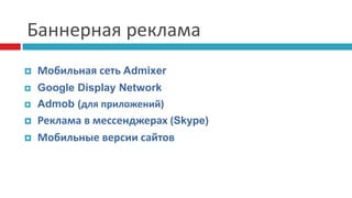 Баннерная реклама
 Мобильная сеть Admixer
 Google Display Network
 Admob (для приложений)
 Реклама в мессенджерах (Skype)
 Мобильные версии сайтов
 
