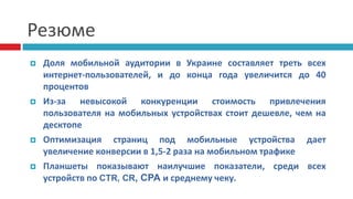 Резюме
 Доля мобильной аудитории в Украине составляет треть всех
интернет-пользователей, и до конца года увеличится до 40
процентов
 Из-за невысокой конкуренции стоимость привлечения
пользователя на мобильных устройствах стоит дешевле, чем на
десктопе
 Оптимизация страниц под мобильные устройства дает
увеличение конверсии в 1,5-2 раза на мобильном трафике
 Планшеты показывают наилучшие показатели, среди всех
устройств по CTR, CR, CPA и среднему чеку.
 