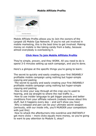 Mobile Affiliate Profits




Mobile Affiliate Profits allows you to Join the owners of the
Largest US Mobile Cpa Network. If you're not yet involved in
mobile marketing, this is the best time to get involved. Making
money on mobile is like taking candy from a baby, because
almost everybody is overlooking it.

          Click Here To join Mobile Affiliate Profits

They're simple, proven, and they WORK. All you need to do is
spend 3-5 minutes setting up each campaign, and you're done.

Here's a glimpse at the specific things you're going to learn:

The secret to quickly and easily creating your first INSANELY
profitable mobile campaign using nothing but hyper-simple
copying and pasting
 The secret to quickly and easily creating your first INSANELY
profitable mobile campaign using nothing but hyper-simple
copying and pasting
 How to slice your way through all the crap you're used to
hearing, and zip straight to where the real traffic is...
 How to use insider language to get bigger payouts and better
conditions from your affiliate network (nobody knows about this
stuff, but it happens every day – and we'll show you how)
 Why a notepad and pen can be your ultimate secret weapon
(seriously, with our inside info, you'll MURDER your competitors
with just this)
 How to whack the afterburners into overdrive and INSTANTLY
get more clicks – more clicks equals more money, so you're going
to want to pay attention to Module 5, okay?
 