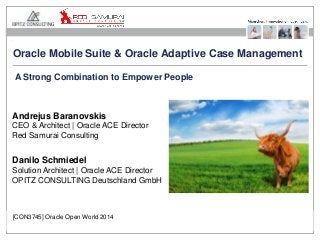 Oracle Mobile Suite & Oracle Adaptive Case Management 
A Strong Combination to Empower People 
Andrejus Baranovskis 
CEO & Architect | Oracle ACE Director 
Red Samurai Consulting 
Danilo Schmiedel 
Solution Architect | Oracle ACE Director 
OPITZ CONSULTING Deutschland GmbH 
[CON3745] Oracle Open World 2014 
Oracle Mobile Suite and Oracle Adaptive Case Management Seite 1 
 