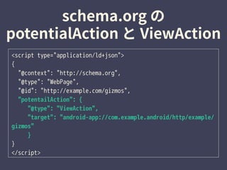 <script type="application/ld+json">
{
"@context": "http://schema.org",
"@type": "WebPage",
"@id": "http://example.com/gizmos",
"potentailAction": {
"@type": "ViewAction",
"target": "android-app://com.example.android/http/example/
gizmos"
}
}
</script>
 
