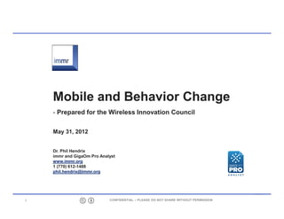 Mobile and Behavior Change
     Prepared for the Wireless Innovation Council

    May 31, 2012


    Dr. Phil Hendrix
    immr and GigaOm Pro Analyst
    www.immr.org
    1 (770) 61261488
    phil.hendrix@immr.org




1                           CONFIDENTIAL – PLEASE DO NOT SHARE WITHOUT PERMISSION
 