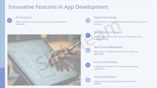Innovative Features in App Development
01
AI Integration
Utilize machine learning to personalize user experience
effectively.
02
Cloud Connectivity
Enhance data access and storage flexibility through cloud
solutions.
03
Cross-Platform Support
Develop applications that function seamlessly across
multiple devices.
04
Real-Time Collaboration
Allow users to collaborate in real-time within the
application.
05
Augmented Reality
Implement AR features to create immersive user
experiences.
06
Push Notifications
Engage users by providing timely and relevant
updates.
 