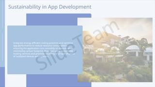 Sustainability in App Development
Integrate energy-efficient coding practices and optimize
app performance to reduce resource consumption,
ensuring the application runs smoothly on devices while
minimizing carbon footprint. Prioritize using sustainable
hosting services and promote recycling or proper disposal
of outdated devices among users.
 
