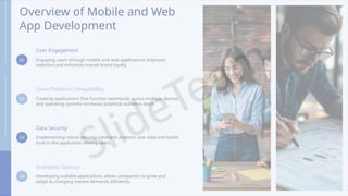 Overview of Mobile and Web
App Development
01
User Engagement
Engaging users through mobile and web applications improves
retention and enhances overall brand loyalty.
02
Cross-Platform Compatibility
Creating applications that function seamlessly across multiple devices
and operating systems increases potential audience reach.
03
Data Security
Implementing robust security measures protects user data and builds
trust in the application among users.
04
Scalability Options
Developing scalable applications allows companies to grow and
adapt to changing market demands efficiently.
 