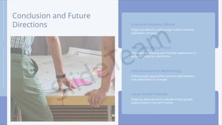 Conclusion and Future
Directions Innovative Solutions Offered
Digiprima delivers cutting-edge mobile and web
application services.
User-Centric Design Focus
Emphasis on creating user-friendly experiences to
enhance customer satisfaction.
Agile Development Methodology
Utilizing agile approaches ensures rapid delivery
and adaptability to changes.
Future Growth Potential
Ongoing advancements indicate strong growth
opportunities in the tech market.
 