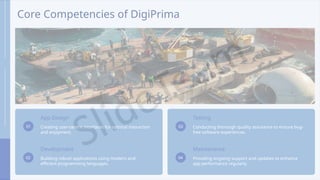 Core Competencies of DigiPrima
01
App Design
Creating user-centric interfaces for optimal interaction
and enjoyment.
02
Development
Building robust applications using modern and
efficient programming languages.
03
Testing
Conducting thorough quality assurance to ensure bug-
free software experiences.
04
Maintenance
Providing ongoing support and updates to enhance
app performance regularly.
 