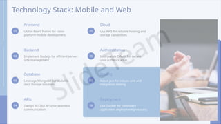Technology Stack: Mobile and Web
01
Frontend
Utilize React Native for cross-
platform mobile development.
02
Backend
Implement Node.js for efficient server-
side management.
03
Database
Leverage MongoDB for scalable
data storage solutions.
04
APIs
Design RESTful APIs for seamless
communication.
05
Cloud
Use AWS for reliable hosting and
storage capabilities.
06
Authentication
Incorporate OAuth for secure
user authentication.
07
Testing
Adopt Jest for robust unit and
integration testing.
08
Deployment
Use Docker for consistent
application deployment processes.
 