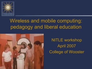 Wireless and mobile computing: pedagogy and liberal education NITLE workshop April 2007 College of Wooster 