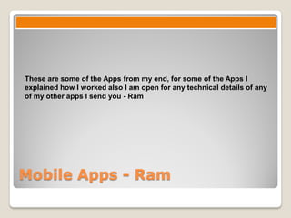 These are some of the Apps from my end, for some of the Apps I
explained how I worked also I am open for any technical details of any
of my other apps I send you - Ram




Mobile Apps - Ram
 