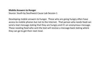 Mobile Answers to Hunger Source: South by Southwest Cause Lab Session 1   Developing mobile answers to hunger.  Those who are going hungry often have access to mobile phones but not to the Internet.  That person who needs food can send a text message stating that they are hungry and it’s an anonymous message.  Those needing food who sent the text will receive a message back stating where they can go to get their next meal.   