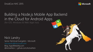 Nick Landry
Senior Technical Evangelist – Microsoft
nick.landry@microsoft.com
Blog: AgeofMobility.com
@ActiveNick | github.com/ActiveNick
Building a Node.js Mobile App Backend
in the Cloud for Android Apps
(for iOS, Windows & Web Apps too)
DroidCon NYC 2015
 