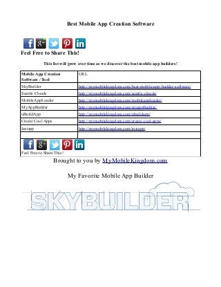 Best Mobile App Creation Software



Feel Free to Share This!
             This list will grow over time as we discover the best mobile app builders!

Mobile App Creation             URL
Software / Tool
SkyBuilder                      http://mymobilekingdom.com/best-mobile-app-builder-software/
Seattle Clouds                  http://mymobilekingdom.com/seattle-clouds/
MobileAppLoader                 http://mymobilekingdom.com/mobileapploader/
MyAppBuilder                    http://mymobilekingdom.com/myappbuilder/
uBuildApp                       http://mymobilekingdom.com/ubuildapp/
Create Cool Apps                http://mymobilekingdom.com/create-cool-apps/
Instapp                         http://mymobilekingdom.com/instapp/




Feel Free to Share This!
                   Brought to you by MyMobileKingdom.com

                           My Favorite Mobile App Builder
 