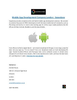 Mobile App Development Company London - Sowedane
Sowedane provides complete end to end hybrid mobile app development solutions. We are able
to combine the power of HTML5 development with the latest mobile device frameworks, such as
PhoneGap and Sencha, to create native looking apps for all the major mobile platforms like iOS
(iPhone & iPad), Android, BlackBerry and Windows Mobile.
From iPhone to iPad to Apple Watch – we’ve built a boatload of iOS apps. A very large, powerful
boat. Can your app say, “I’m on a boat!’? Ours can. Sowedane made our mark developing iOS
apps. Several hundred iPhone and iPad apps later, we’ve achieved success in almost every
category for just about every industry. We’re also experienced in Swift, and have the best team
of C and Objective-C coders. Click here for more details
Contact us
Conduit House
309-317, Chiswick High Road
Chiswick
London
W4 4HH
consult@sowedane.co.uk
0207 993 8976
 