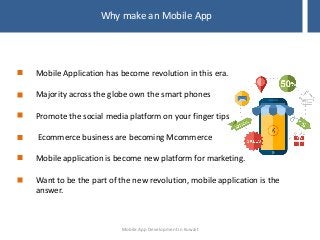 Why make an Mobile App
Mobile Application has become revolution in this era.
Majority across the globe own the smart phones
Promote the social media platform on your finger tips
Ecommerce business are becoming Mcommerce
Mobile application is become new platform for marketing.
Want to be the part of the new revolution, mobile application is the
answer.
Mobile App Development in Kuwait
 