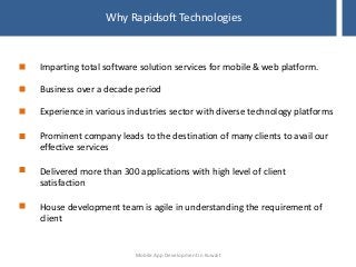 Why Rapidsoft Technologies
Imparting total software solution services for mobile & web platform.
Business over a decade period
Experience in various industries sector with diverse technology platforms
Prominent company leads to the destination of many clients to avail our
effective services
Delivered more than 300 applications with high level of client
satisfaction
House development team is agile in understanding the requirement of
client
Mobile App Development in Kuwait
 