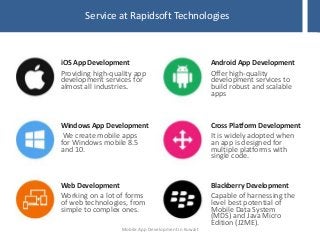 Service at Rapidsoft Technologies
Providing high-quality app
development services for
almost all industries.
iOS App Development
We create mobile apps
for Windows mobile 8.5
and 10.
Windows App Development
Working on a lot of forms
of web technologies, from
simple to complex ones.
Web Development
Capable of harnessing the
level best potential of
Mobile Data System
(MDS) and Java Micro
Edition (J2ME).
Blackberry Development
It is widely adopted when
an app is designed for
multiple platforms with
single code.
Cross Platform Development
Offer high-quality
development services to
build robust and scalable
apps
Android App Development
Mobile App Development in Kuwait
 