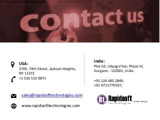 sales@rapidsofttechnologies.com
www.rapidsofttechnologies.com
India:
Plot 63, Udyog Vihar, Phase IV,
Gurgaon - 122001, India
+91 124 485 2849,
+91 9711779037,
USA:
3705, 74th Street, Jackson Heights,
NY 11372
+1 516 515 9871
 