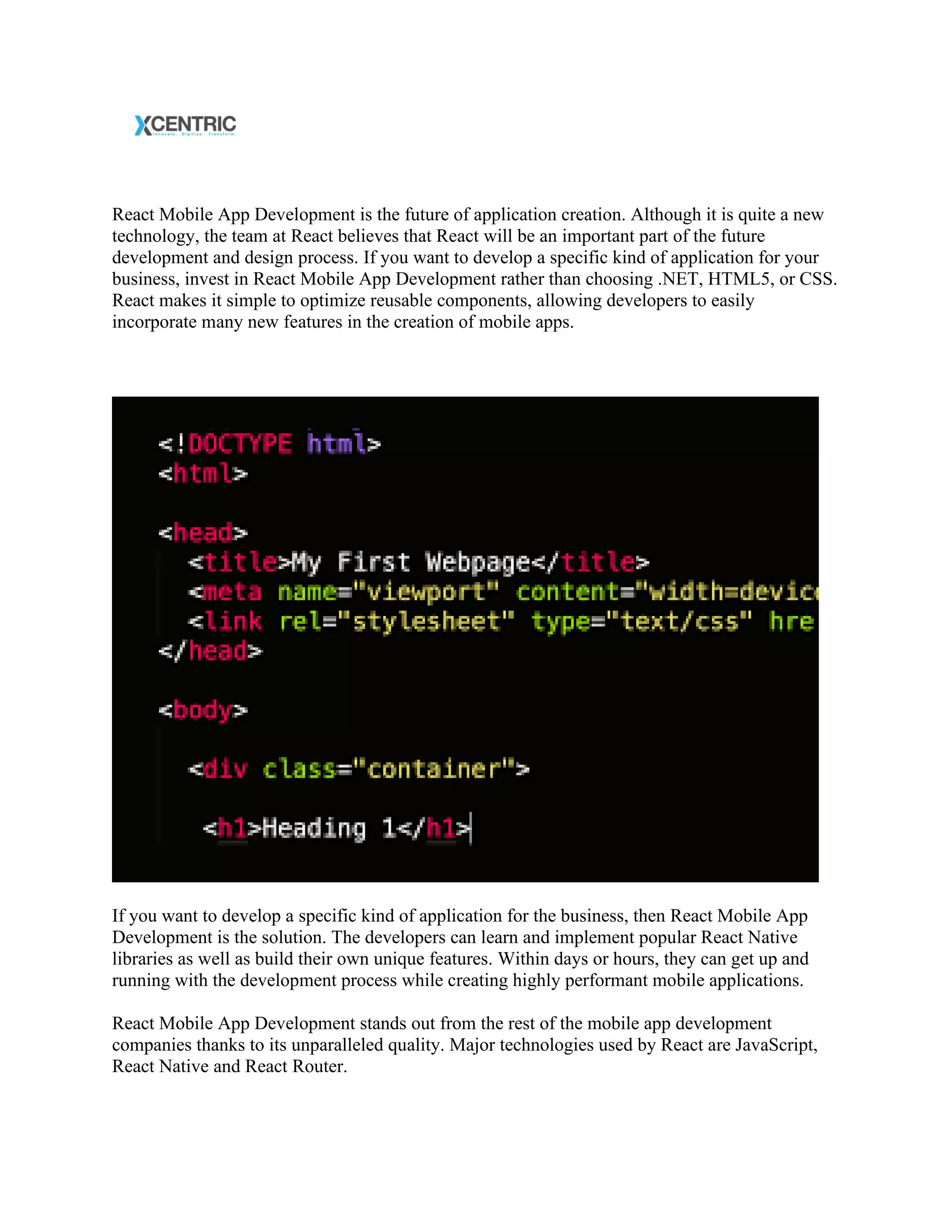 React Mobile App Development is the future of application creation. Although it is quite a new
technology, the team at React believes that React will be an important part of the future
development and design process. If you want to develop a specific kind of application for your
business, invest in React Mobile App Development rather than choosing .NET, HTML5, or CSS.
React makes it simple to optimize reusable components, allowing developers to easily
incorporate many new features in the creation of mobile apps.
If you want to develop a specific kind of application for the business, then React Mobile App
Development is the solution. The developers can learn and implement popular React Native
libraries as well as build their own unique features. Within days or hours, they can get up and
running with the development process while creating highly performant mobile applications.
React Mobile App Development stands out from the rest of the mobile app development
companies thanks to its unparalleled quality. Major technologies used by React are JavaScript,
React Native and React Router.
 