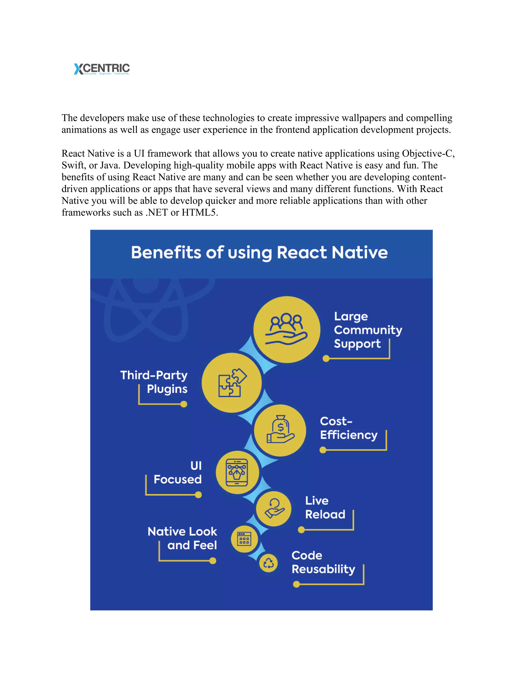 The developers make use of these technologies to create impressive wallpapers and compelling
animations as well as engage user experience in the frontend application development projects.
React Native is a UI framework that allows you to create native applications using Objective-C,
Swift, or Java. Developing high-quality mobile apps with React Native is easy and fun. The
benefits of using React Native are many and can be seen whether you are developing content-
driven applications or apps that have several views and many different functions. With React
Native you will be able to develop quicker and more reliable applications than with other
frameworks such as .NET or HTML5.
 