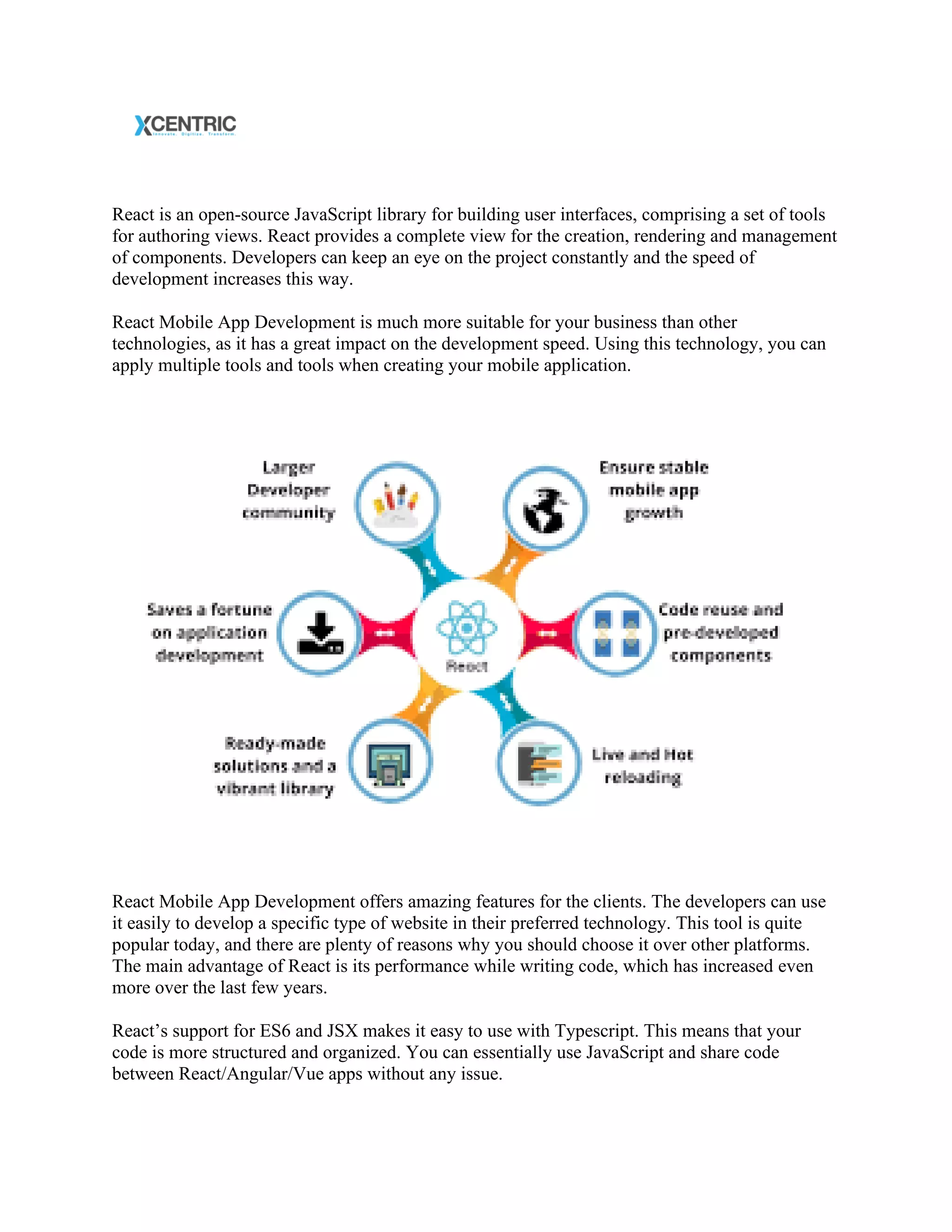 React is an open-source JavaScript library for building user interfaces, comprising a set of tools
for authoring views. React provides a complete view for the creation, rendering and management
of components. Developers can keep an eye on the project constantly and the speed of
development increases this way.
React Mobile App Development is much more suitable for your business than other
technologies, as it has a great impact on the development speed. Using this technology, you can
apply multiple tools and tools when creating your mobile application.
React Mobile App Development offers amazing features for the clients. The developers can use
it easily to develop a specific type of website in their preferred technology. This tool is quite
popular today, and there are plenty of reasons why you should choose it over other platforms.
The main advantage of React is its performance while writing code, which has increased even
more over the last few years.
React’s support for ES6 and JSX makes it easy to use with Typescript. This means that your
code is more structured and organized. You can essentially use JavaScript and share code
between React/Angular/Vue apps without any issue.
 