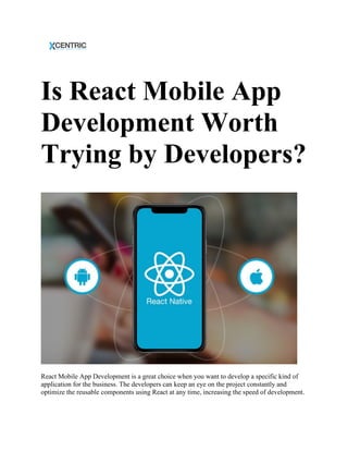 Is React Mobile App
Development Worth
Trying by Developers?
React Mobile App Development is a great choice when you want to develop a specific kind of
application for the business. The developers can keep an eye on the project constantly and
optimize the reusable components using React at any time, increasing the speed of development.
 
