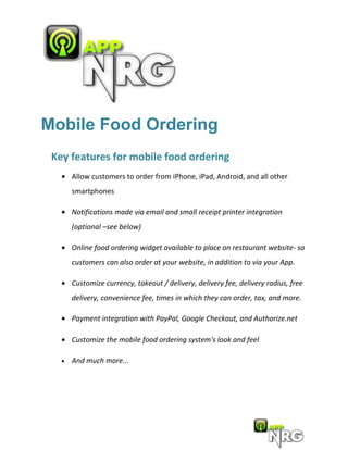 Mobile Food Ordering
 Key features for mobile food ordering
   • Allow customers to order from iPhone, iPad, Android, and all other
       smartphones

   • Notifications made via email and small receipt printer integration
       (optional –see below)

   • Online food ordering widget available to place on restaurant website- so
       customers can also order at your website, in addition to via your App.

   • Customize currency, takeout / delivery, delivery fee, delivery radius, free
       delivery, convenience fee, times in which they can order, tax, and more.

   • Payment integration with PayPal, Google Checkout, and Authorize.net

   • Customize the mobile food ordering system's look and feel

   •   And much more...
 