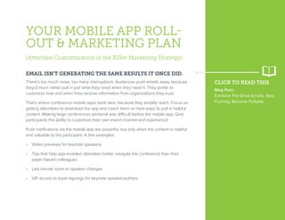 YOUR MOBILE APP ROLL-
OUT & MARKETING PLAN
(Attendee Customization is the Killer Marketing Strategy)
EMAIL ISN’T GENERATING THE SAME RESULTS IT ONCE DID.
There’s too much noise, too many interruptions. Audiences push emails away, because
they’d much rather pull in just what they need when they need it. They prefer to
customize how and when they receive information from organizations they trust.
That’s where conference mobile apps work best, because they amplify reach. Focus on
getting attendees to download the app and coach them on best ways to pull in helpful
content. Making large conferences personal was difficult before the mobile app. Give
participants the ability to customize their own event channel and experience!
Push notifications via the mobile app are powerful, but only when the content is helpful
and valuable to the participant. A few examples:
•  Video previews for keynote speakers
•  Tips that help app-enabled attendees better navigate the conference than their
paper-based colleagues
•  Last-minute room or speaker changes
•  VIP access to book signings for keynote speaker/authors
CLICK TO READ THIS
Blog Post:
Exhibitor Pre-Show Emails: Stop
Pushing, Become Pullable.
 