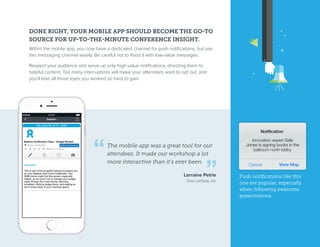 DONE RIGHT, YOUR MOBILE APP SHOULD BECOME THE GO-TO
SOURCE FOR UP-TO-THE-MINUTE CONFERENCE INSIGHT.
Within the mobile app, you now have a dedicated channel for push notifications, but use
this messaging channel wisely. Be careful not to flood it with low-value messages.
Respect your audience and serve up only high-value notifications, directing them to
helpful content. Too many interruptions will make your attendees want to opt out, and
you’ll lose all those eyes you worked so hard to gain.
The mobile app was a great tool for our
attendees. It made our workshop a lot
more interactive than it’s ever been.
Lorraine Petrie
One Lambda, Inc
Push notifications like this
one are popular, especially
when following awesome
presentations.
 