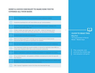 CLICK TO READ THIS
Blog Post:
The Superpowers of Social
Media + Mobile Apps
Plan, populate, and
promote the mobile app
and adoption will grow.
HERE’S A QUICK CHECKLIST TO MAKE SURE YOU’VE
COVERED ALL YOUR BASES
Place a “Download Now” button prominently on your conference website
Include the download link in all “know before you go” communications
Create “fast scan download” QR codes and put them everywhere – signage, print
programs, presentation slides, etc.
Create a mobile app splash page with a short URL – makes for fast/easy verbal
instructions for those QR code-hating attendees, e.g. mycompany.com/GetApp
Include the link in all staff email signatures
Make sure there’s good Wi-Fi coverage at your host venue (or at least several
easy-access Wi-Fi hot spots for downloads and updates)
Drip out new “mobile app eyes only” content regularly leading up to your conference
Have dedicated mobile app support available on-site (at the registration desk AND at a
mobile apps HelpDesk within easy access during the conference)
Invest in “white glove” support for exhibitors and speakers to aggregate rich content
Stir up social networks – ask speakers, exhibitors, and sponsors to share the app with
their followers
For those who cannot attend the conference, promote the mobile app as an efficient way
to monitor conference highlights and announcements
Offer “express” registration check-in for those who download the app
 