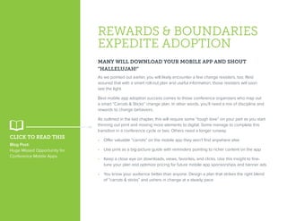 REWARDS & BOUNDARIES
EXPEDITE ADOPTION
MANY WILL DOWNLOAD YOUR MOBILE APP AND SHOUT
“HALLELUJAH!”
As we pointed out earlier, you will likely encounter a few change resisters, too. Rest
assured that with a smart roll-out plan and useful information, those resisters will soon
see the light.
Best mobile app adoption success comes to those conference organizers who map out
a smart “Carrots & Sticks” change plan. In other words, you’ll need a mix of discipline and
rewards to change behaviors.
As outlined in the last chapter, this will require some “tough love” on your part as you start
thinning out print and moving more elements to digital. Some manage to complete this
transition in a conference cycle or two. Others need a longer runway.
•  Offer valuable “carrots” on the mobile app they won’t find anywhere else
•  Use print as a big-picture guide with reminders pointing to richer content on the app
•  Keep a close eye on downloads, views, favorites, and clicks. Use this insight to fine-
tune your plan and optimize pricing for future mobile app sponsorships and banner ads
•  You know your audience better than anyone. Design a plan that strikes the right blend
of “carrots & sticks” and ushers in change at a steady pace
CLICK TO READ THIS
Blog Post:
Huge Missed Opportunity for
Conference Mobile Apps
 