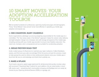 10 SMART MOVES: YOUR
ADOPTION ACCELERATION
TOOLBOX
We’ve studied hundreds of conferences, spanning nearly every type and demographic.
These “Smart Moves” have proven to be most effective in speeding up mobile app
adoption and repeat use.
1. ONE CHAMPION, MANY CHANNELS
Some organizations sabotage success by assigning responsibility for the mobile app to a
committee. This “too many cooks in the kitchen” approach makes for uneven value delivery
and light adoption. Assign one champion who will manage all aspects of the mobile app,
including working with your mobile app provider to ensure near-flawless execution. You
need one champion who is empowered and accountable for accelerating adoption.
2. SNEAK PREVIEW ROAD-TEST
Invite a select group of influencers to road-test your app in advance. Collect feedback,
assess, and fine-tune your plan accordingly. Prime the pump and ask this preview crowd
to help spread the word to others in their professional network once your mobile app is
launched. Be sure to acknowledge and thank them publicly, too.
3. MAKE A SPLASH
You’ll need a dynamic splash page (optimized for all devices) that quickly conveys value
with prominent “Download Now” buttons for each platform. As we noted earlier, a short
URL works best – something that’s memorable (company.com/GetApp) and can easily be
shared at your Opening General Session (OGS), on signage, etc.
 