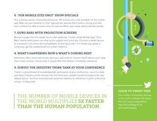 6. “FOR MOBILE EYES ONLY” SHOW SPECIALS
Run a steady stream of specials (discounts, VIP access, etc.) only available on the mobile
app. Map out your timeline to “drip” appropriate special offers before, during and after
your conference. With a smart series of special offers, app usage will accelerate quickly.
7. GURU BARS WITH PROJECTION SCREENS
Borrow a page from the Apple Genius Bar playbook. Create similar Mobile App “Guru
Bars” where participants can stop by for support and quick tips. Connect a tablet device
to a projector and share demos/highlights on the big screen. If a mobile app game is
underway, get the Leaderboard on screen rotations.
8. WHAT’S HAPPENING NOW & WHAT’S COMING NEXT
Attendees often make last-minute decisions about which session they’ll attend next. Help
them make smarter choices with a steady filter that delivers immediate relevance.
9. SURVEY THE INDUSTRY THINK TANK AT YOUR CONFERENCE
There’s a groundswell of knowledgeable participants at your conference. Launch a daily
poll about industry trends and tap into this think tank. Update results throughout the day.
Added bonus: You’ll be rewarded with powerful statistics to reference in post-conference
recaps or blog posts.
THE NUMBER OF MOBILE DEVICES IN
THE WORLD MULTIPLIES 5X FASTER
THAN THE HUMAN POPULATION.
CLICK TO TWEET THIS
The number of #mobile devices
in the world multiplies 5X faster
than the human population:
http://bit.ly/1XQgyr6 via
@CrowdCompass
 