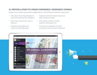 10. PROVIDE A START-TO-FINISH CONFERENCE EXPERIENCE JOURNAL
Imagine if your mobile app provided a digital capture of everything each attendee experienced.
•  Full capture of learning takeaways to
share with leadership and colleagues
•  A list of key contacts with notes on
follow-up
•  A keyword-searchable list of
conference #hashtag tweets
•  Snapshots of travel receipts to speed up
filing of expense reports
•  A list of post-conference articles,
webinars, white papers, etc.
•  A discount on registration (or booth
purchase) for the next year’s conference
 
