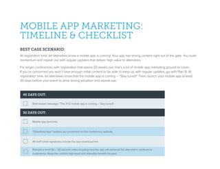 MOBILE APP MARKETING:
TIMELINE & CHECKLIST
BEST CASE SCENARIO:
At registration time, let attendees know a mobile app is coming! Your app has strong content right out of the gate. You build
momentum and repeat use with regular updates that deliver high value to attendees.
For larger conferences with registration that opens 20 weeks out, that’s a lot of mobile app marketing ground to cover.
If you’re concerned you won’t have enough initial content or be able to keep up with regular updates, go with Plan B: At
registration time, let attendees know that the mobile app is coming – “Stay tuned!” Then, launch your mobile app at least
30 days before your event to drive strong adoption and repeat use.
45 DAYS OUT:
Brief teaser message: “The XYZ mobile app is coming – Stay tuned!”
30 DAYS OUT:
Mobile app launches.
“Download App” buttons are prominent on the conference website.
All staff email signatures include the app download link.
Release a brief 60 – 90 second video showing how the app will enhance the attendee’s conference
experience. Keep the content high-level and attendee-benefit focused.
 