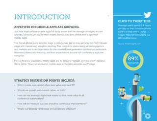 INTRODUCTION
APPETITES FOR MOBILE APPS ARE GROWING.
Just how important are mobile apps? A study shows that the average smartphone user
spends 2.8 hours per day on their mobile device, and 89% of that time is spent on
mobile apps.
The Social-Mobile early adopter stage is clearly over. We’re now well into the Fast Follower
stage with mainstream adoption looming. This revolution spans nearly all demographics
and markets and is an expectation for the coveted next generation conference participant.
Attendee palates are maturing, and their expectations around rich conference apps are
rising fast.
For conference organizers, mobile apps are no longer a “Should we have one?” decision.
We’re at the “How can we launch mobile apps in the best possible way?” stage.
STRATEGY DISCUSSION POINTS INCLUDE:
•  Which mobile app vendor offers best value and best fit?
•  Should we go with web-based, native, or both?
•  How can we leverage digital real estate to drive more value to all
conference stakeholders?
•  How will we measure success and drive continuous improvements?
•  What’s our strategy to increase and accelerate adoption?
Source: Smartinsights.com
89%of time on phone spent
using mobile apps
CLICK TO TWEET THIS
Average users spend 2.8 hours
per day on their #mobile phone
& 89% of that time is using
#apps: http://bit.ly/1XQgyr6 via
@CrowdCompass
 