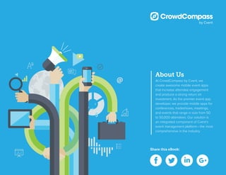 Share this eBook:
About Us
At CrowdCompass by Cvent, we
create awesome mobile event apps
that increase attendee engagement
and produce a strong return on
investment. As the premier event app
developer, we provide mobile apps for
conferences, tradeshows, meetings,
and events that range in size from 50
to 50,000 attendees. Our solution is
an integrated component of Cvent’s
event management platform– the most
comprehensive in the industry.
 