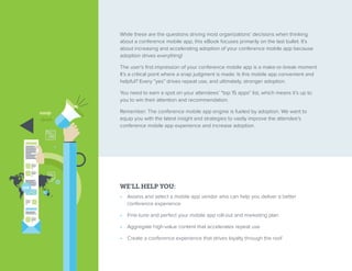 While these are the questions driving most organizations’ decisions when thinking
about a conference mobile app, this eBook focuses primarily on the last bullet. It’s
about increasing and accelerating adoption of your conference mobile app because
adoption drives everything!
The user’s first impression of your conference mobile app is a make-or-break moment.
It’s a critical point where a snap judgment is made: Is this mobile app convenient and
helpful? Every “yes” drives repeat use, and ultimately, stronger adoption.
You need to earn a spot on your attendees’ “top 15 apps” list, which means it’s up to
you to win their attention and recommendation.
Remember: The conference mobile app engine is fueled by adoption. We want to
equip you with the latest insight and strategies to vastly improve the attendee’s
conference mobile app experience and increase adoption.
WE’LL HELP YOU:
•  Assess and select a mobile app vendor who can help you deliver a better
conference experience
•  Fine-tune and perfect your mobile app roll-out and marketing plan
•  Aggregate high-value content that accelerates repeat use
•  Create a conference experience that drives loyalty through the roof
 