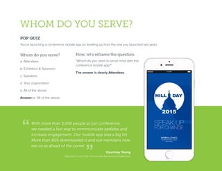WHOM DO YOU SERVE?
POP QUIZ
You’re launching a conference mobile app (or leveling up from the one you launched last year).
Whom do you serve?
a. Attendees
b. Exhibitors & Sponsors
c. Speakers
d. Your organization
e. All of the above
Answer: e. All of the above.
Now, let’s reframe the question:
“Whom do you need to serve most with this
conference mobile app?”
The answer is clearly Attendees.
With more than 3,000 people at our conference,
we needed a fast way to communicate updates and
increase engagement. Our mobile app was a big hit.
More than 80% downloaded it and our members now
see us as ahead of the curve!
Courtney Young
National Council for Community Behavioral Healthcare
 