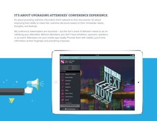 IT’S ABOUT UPGRADING ATTENDEES’ CONFERENCE EXPERIENCE.
It’s about providing real-time information that’s relevant to their discoveries. It’s about
improving their ability to make fast, real-time decisions based on their immediate needs,
thoughts, and feelings.
All conference stakeholders are important – but the lion’s share of attention needs to be on
satisfying your attendees. Without attendees, you don’t have exhibitors, sponsors, speakers,
or an event. Attendees are your mobile app royalty. Provide them with helpful, just-in-time
information at their fingertips and everything improves.
 