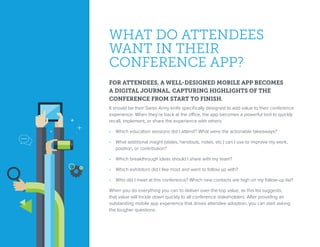WHAT DO ATTENDEES
WANT IN THEIR
CONFERENCE APP?
FOR ATTENDEES, A WELL-DESIGNED MOBILE APP BECOMES
A DIGITAL JOURNAL, CAPTURING HIGHLIGHTS OF THE
CONFERENCE FROM START TO FINISH.
It should be their Swiss Army knife specifically designed to add value to their conference
experience. When they’re back at the office, the app becomes a powerful tool to quickly
recall, implement, or share the experience with others:
•  Which education sessions did I attend? What were the actionable takeaways?
•  What additional insight (slides, handouts, notes, etc.) can I use to improve my work,
position, or contribution?
•  Which breakthrough ideas should I share with my team?
•  Which exhibitors did I like most and want to follow up with?
•  Who did I meet at this conference? Which new contacts are high on my follow-up list?
When you do everything you can to deliver over-the-top value, as this list suggests,
that value will trickle down quickly to all conference stakeholders. After providing an
outstanding mobile app experience that drives attendee adoption, you can start asking
the tougher questions.
 