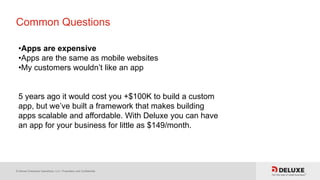 © Deluxe Enterprise Operations, LLC. Proprietary and Confidential.
Common Questions
•Apps are expensive
•Apps are the same as mobile websites
•My customers wouldn’t like an app
5 years ago it would cost you +$100K to build a custom
app, but we’ve built a framework that makes building
apps scalable and affordable. With Deluxe you can have
an app for your business for little as $149/month.
 