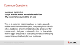 © Deluxe Enterprise Operations, LLC. Proprietary and Confidential.
Common Questions
•Apps are expensive
•Apps are the same as mobile websites
•My customers wouldn’t like an app
This is a common misconception. In reality, apps &
mobile websites don’t compete, they compliment each
other. Websites are informational and a great way for
customers to find your business for the 1st time while
mobile apps are good at cultivating loyalty and keeping
customers coming back to your business.
 
