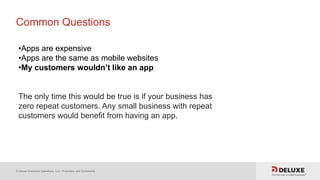 © Deluxe Enterprise Operations, LLC. Proprietary and Confidential.
Common Questions
•Apps are expensive
•Apps are the same as mobile websites
•My customers wouldn’t like an app
The only time this would be true is if your business has
zero repeat customers. Any small business with repeat
customers would benefit from having an app.
 