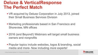 © Deluxe Enterprise Operations, LLC. Proprietary and Confidential.
Deluxe & VerticalResponse
The Perfect Match
 VR acquired by Deluxe Corporation in July 2013, joined
their Small Business Services Division
 Marketing professionals based in San Francisco and
Shoreview, MN offices
 2016 (and Beyond!) Webinars will target small business
owners and nonprofits
 Popular topics include websites, logos & branding, social
media and more- Now including more experts!
 