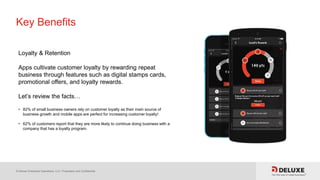 © Deluxe Enterprise Operations, LLC. Proprietary and Confidential.
Key Benefits
Loyalty & Retention
Apps cultivate customer loyalty by rewarding repeat
business through features such as digital stamps cards,
promotional offers, and loyalty rewards.
Let’s review the facts…
• 82% of small business owners rely on customer loyalty as their main source of
business growth and mobile apps are perfect for increasing customer loyalty!
• 62% of customers report that they are more likely to continue doing business with a
company that has a loyalty program.
 